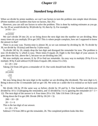 Chapter	13
Standard	long	division
When	we	divide	by	prime	numbers,	we	can’t	use	factors	to	turn	the	problem	into	simple	short	division.
(Prime	numbers	are	numbers	that	have	no	factors,	like	29.)
However,	you	can	still	use	factors	to	solve	the	problem.	This	is	done	by	making	estimates	as	you	go.
So,	for	29	we	would	divide	by	30	(divide	by	10,	then	by	3).	For	example:
We	can’t	divide	29	into	24,	so	we	bring	down	the	next	digit	into	the	number	we	are	dividing.	How
many	times	do	you	multiply	29	to	get	245?	This	is	where	people	complain,	how	am	I	supposed	to	know
the	answer	to	that?
There	is	an	easy	way.	Twenty-nine	is	almost	30,	so	we	can	estimate	by	dividing	by	30.	To	divide	by
30,	we	divide	by	10	(easy)	and	then	by	3	(also	easy).
To	divide	245	by	10,	simply	drop	the	last	digit	and	disregard	the	remainder	for	now.	The	problem	is
now	24	divided	by	3,	which	is	easy.	Three	times	8	equals	24.	Eight	is	the	first	digit	of	your	answer.	It
goes	above	the	line,	above	the	5,	because	we	are	dividing	into	245.
We	now	multiply	our	answer,	8,	by	29	to	find	our	remainder.	An	easy	way	to	multiply	29	by	8	is	to
multiply	30	by	8	and	subtract	8	(30	times	8	equals	240,	minus	8	is	232).
8	×	29	=	232
Taking	232	from	245	gives	a	remainder	of	13.	Our	work	should	look	like	this:
We	now	bring	down	the	next	digit	in	the	number	we	are	dividing	(the	dividend).	The	next	digit	is	6.
Bring	it	down	to	the	13	remainder	and	we	get	136.	We	write	an	x	under	the	6	to	remind	us	we	have	used
it.
We	divide	136	by	29	the	same	way	as	before;	divide	by	10	and	by	3.	One	hundred	and	thirty-six
divided	by	10	is	13	(dropping	the	remainder),	and	13	divided	by	3	is	4,	ignoring	the	remainder	(4	×	3	=
12).	The	next	digit	of	the	answer	is	4.	Four	times	29	is	116.	Take	116	from	136	to	get	20.
Bring	down	the	0	to	get	200.	Divide	200	by	30	(10	×	3):
200	÷	10	=	20
20	÷	3	=	6
This	is	the	last	digit	of	our	answer.
6	×	29	=	174
Subtract	174	from	200	to	get	the	remainder,	26.	The	completed	problem	looks	like	this:
 