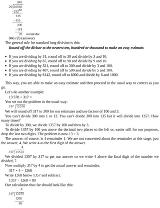846	r26	(answer)
The	general	rule	for	standard	long	division	is	this:
Round	off	the	divisor	to	the	nearest	ten,	hundred	or	thousand	to	make	an	easy	estimate.
	
If	you	are	dividing	by	31,	round	off	to	30	and	divide	by	3	and	10.
If	you	are	dividing	by	87,	round	off	to	90	and	divide	by	9	and	10.
If	you	are	dividing	by	321,	round	off	to	300	and	divide	by	3	and	100.
If	you	are	dividing	by	487,	round	off	to	500	and	divide	by	5	and	100.
If	you	are	dividing	by	6142,	round	off	to	6000	and	divide	by	6	and	1000.
This	way,	you	are	able	to	make	an	easy	estimate	and	then	proceed	in	the	usual	way	to	correct	as	you
go.
Let’s	do	another	example:
13	570	÷	317	=
You	set	out	the	problem	in	the	usual	way:
We	will	round	off	317	to	300	for	our	estimates	and	use	factors	of	100	and	3.
You	can’t	divide	300	into	1	or	13.	You	can’t	divide	300	into	135	but	it	will	divide	into	1357.	How
many	times?
To	divide	by	300,	we	divide	1357	by	100	and	then	by	3.
To	divide	1357	by	100	you	move	the	decimal	two	places	to	the	left	or,	easier	still	for	our	purposes,
drop	the	last	two	digits.	The	problem	is	now	13	÷	3.
The	answer,	of	course,	is	4	remainder	1.	We	are	not	concerned	about	the	remainder	at	this	stage,	just
the	answer,	4.	We	write	4	as	the	first	digit	of	the	answer.
We	divided	1357	by	317	to	get	our	answer	so	we	write	4	above	the	final	digit	of	the	number	we
divided,	7.
Now	multiply	317	by	4	to	get	the	actual	answer	and	remainder.
317	×	4	=	1268
Write	1268	below	1357	and	subtract.
1357	−	1268	=	89
Our	calculation	thus	far	should	look	like	this:
 