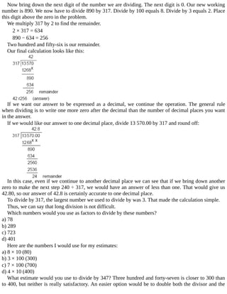 Now	bring	down	the	next	digit	of	the	number	we	are	dividing.	The	next	digit	is	0.	Our	new	working
number	is	890.	We	now	have	to	divide	890	by	317.	Divide	by	100	equals	8.	Divide	by	3	equals	2.	Place
this	digit	above	the	zero	in	the	problem.
We	multiply	317	by	2	to	find	the	remainder.
2	×	317	=	634
890	−	634	=	256
Two	hundred	and	fifty-six	is	our	remainder.
Our	final	calculation	looks	like	this:
If	we	want	our	answer	to	be	expressed	as	a	decimal,	we	continue	the	operation.	The	general	rule
when	dividing	is	to	write	one	more	zero	after	the	decimal	than	the	number	of	decimal	places	you	want
in	the	answer.
If	we	would	like	our	answer	to	one	decimal	place,	divide	13	570.00	by	317	and	round	off:
In	this	case,	even	if	we	continue	to	another	decimal	place	we	can	see	that	if	we	bring	down	another
zero	to	make	the	next	step	240	÷	317,	we	would	have	an	answer	of	less	than	one.	That	would	give	us
42.80,	so	our	answer	of	42.8	is	certainly	accurate	to	one	decimal	place.
To	divide	by	317,	the	largest	number	we	used	to	divide	by	was	3.	That	made	the	calculation	simple.
Thus,	we	can	say	that	long	division	is	not	difficult.
Which	numbers	would	you	use	as	factors	to	divide	by	these	numbers?
a)	78
b)	289
c)	723
d)	401
Here	are	the	numbers	I	would	use	for	my	estimates:
a)	8	×	10	(80)
b)	3	×	100	(300)
c)	7	×	100	(700)
d)	4	×	10	(400)
What	estimate	would	you	use	to	divide	by	347?	Three	hundred	and	forty-seven	is	closer	to	300	than
to	400,	but	neither	is	really	satisfactory.	An	easier	option	would	be	to	double	both	the	divisor	and	the
 