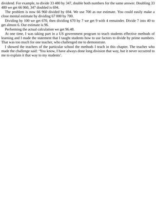 dividend.	For	example,	to	divide	33	480	by	347,	double	both	numbers	for	the	same	answer.	Doubling	33
480	we	get	66	960,	347	doubled	is	694.
The	problem	is	now	66	960	divided	by	694.	We	use	700	as	our	estimate.	You	could	easily	make	a
close	mental	estimate	by	dividing	67	000	by	700.
Dividing	by	100	we	get	670,	then	dividing	670	by	7	we	get	9	with	4	remainder.	Divide	7	into	40	to
get	almost	6.	Our	estimate	is	96.
Performing	the	actual	calculation	we	get	96.48.
At	one	time,	I	was	taking	part	in	a	US	government	program	to	teach	students	effective	methods	of
learning	and	I	made	the	statement	that	I	taught	students	how	to	use	factors	to	divide	by	prime	numbers.
That	was	too	much	for	one	teacher,	who	challenged	me	to	demonstrate.
I	showed	the	teachers	of	the	particular	school	the	methods	I	teach	in	this	chapter.	The	teacher	who
made	the	challenge	said:	‘You	know,	I	have	always	done	long	division	that	way,	but	it	never	occurred	to
me	to	explain	it	that	way	to	my	students’.
 