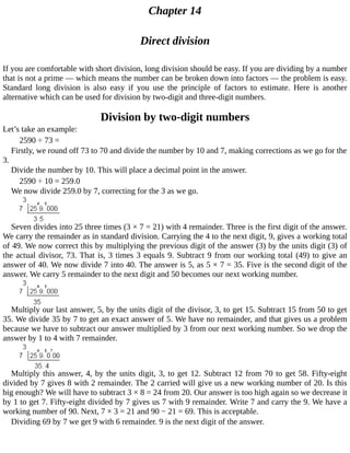 Chapter	14
Direct	division
If	you	are	comfortable	with	short	division,	long	division	should	be	easy.	If	you	are	dividing	by	a	number
that	is	not	a	prime	—	which	means	the	number	can	be	broken	down	into	factors	—	the	problem	is	easy.
Standard	 long	 division	 is	 also	 easy	 if	 you	 use	 the	 principle	 of	 factors	 to	 estimate.	 Here	 is	 another
alternative	which	can	be	used	for	division	by	two-digit	and	three-digit	numbers.
Division	by	two-digit	numbers
Let’s	take	an	example:
2590	÷	73	=
Firstly,	we	round	off	73	to	70	and	divide	the	number	by	10	and	7,	making	corrections	as	we	go	for	the
3.
Divide	the	number	by	10.	This	will	place	a	decimal	point	in	the	answer.
2590	÷	10	=	259.0
We	now	divide	259.0	by	7,	correcting	for	the	3	as	we	go.
Seven	divides	into	25	three	times	(3	×	7	=	21)	with	4	remainder.	Three	is	the	first	digit	of	the	answer.
We	carry	the	remainder	as	in	standard	division.	Carrying	the	4	to	the	next	digit,	9,	gives	a	working	total
of	49.	We	now	correct	this	by	multiplying	the	previous	digit	of	the	answer	(3)	by	the	units	digit	(3)	of
the	actual	divisor,	73.	That	is,	3	times	3	equals	9.	Subtract	9	from	our	working	total	(49)	to	give	an
answer	of	40.	We	now	divide	7	into	40.	The	answer	is	5,	as	5	×	7	=	35.	Five	is	the	second	digit	of	the
answer.	We	carry	5	remainder	to	the	next	digit	and	50	becomes	our	next	working	number.
Multiply	our	last	answer,	5,	by	the	units	digit	of	the	divisor,	3,	to	get	15.	Subtract	15	from	50	to	get
35.	We	divide	35	by	7	to	get	an	exact	answer	of	5.	We	have	no	remainder,	and	that	gives	us	a	problem
because	we	have	to	subtract	our	answer	multiplied	by	3	from	our	next	working	number.	So	we	drop	the
answer	by	1	to	4	with	7	remainder.
Multiply	this	answer,	4,	by	the	units	digit,	3,	to	get	12.	Subtract	12	from	70	to	get	58.	Fifty-eight
divided	by	7	gives	8	with	2	remainder.	The	2	carried	will	give	us	a	new	working	number	of	20.	Is	this
big	enough?	We	will	have	to	subtract	3	×	8	=	24	from	20.	Our	answer	is	too	high	again	so	we	decrease	it
by	1	to	get	7.	Fifty-eight	divided	by	7	gives	us	7	with	9	remainder.	Write	7	and	carry	the	9.	We	have	a
working	number	of	90.	Next,	7	×	3	=	21	and	90	−	21	=	69.	This	is	acceptable.
Dividing	69	by	7	we	get	9	with	6	remainder.	9	is	the	next	digit	of	the	answer.
 