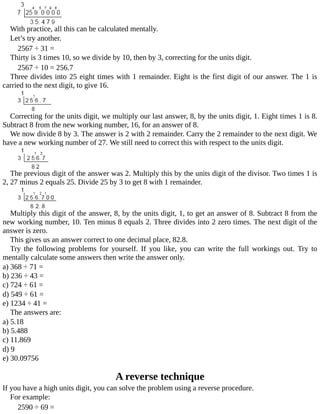 With	practice,	all	this	can	be	calculated	mentally.
Let’s	try	another.
2567	÷	31	=
Thirty	is	3	times	10,	so	we	divide	by	10,	then	by	3,	correcting	for	the	units	digit.
2567	÷	10	=	256.7
Three	divides	into	25	eight	times	with	1	remainder.	Eight	is	the	first	digit	of	our	answer.	The	1	is
carried	to	the	next	digit,	to	give	16.
Correcting	for	the	units	digit,	we	multiply	our	last	answer,	8,	by	the	units	digit,	1.	Eight	times	1	is	8.
Subtract	8	from	the	new	working	number,	16,	for	an	answer	of	8.
We	now	divide	8	by	3.	The	answer	is	2	with	2	remainder.	Carry	the	2	remainder	to	the	next	digit.	We
have	a	new	working	number	of	27.	We	still	need	to	correct	this	with	respect	to	the	units	digit.
The	previous	digit	of	the	answer	was	2.	Multiply	this	by	the	units	digit	of	the	divisor.	Two	times	1	is
2,	27	minus	2	equals	25.	Divide	25	by	3	to	get	8	with	1	remainder.
Multiply	this	digit	of	the	answer,	8,	by	the	units	digit,	1,	to	get	an	answer	of	8.	Subtract	8	from	the
new	working	number,	10.	Ten	minus	8	equals	2.	Three	divides	into	2	zero	times.	The	next	digit	of	the
answer	is	zero.
This	gives	us	an	answer	correct	to	one	decimal	place,	82.8.
Try	 the	 following	 problems	 for	 yourself.	 If	 you	 like,	 you	 can	 write	 the	 full	 workings	 out.	 Try	 to
mentally	calculate	some	answers	then	write	the	answer	only.
a)	368	÷	71	=
b)	236	÷	43	=
c)	724	÷	61	=
d)	549	÷	61	=
e)	1234	÷	41	=
The	answers	are:
a)	5.18
b)	5.488
c)	11.869
d)	9
e)	30.09756
A	reverse	technique
If	you	have	a	high	units	digit,	you	can	solve	the	problem	using	a	reverse	procedure.
For	example:
2590	÷	69	=
 