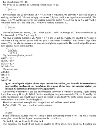 For	69,	substitute	(70	−	1).
We	divide	by	10	and	then	by	7,	making	corrections	as	we	go.
Seven	divides	into	25	three	times	(3	×	7	=	21)	with	4	remainder.	We	carry	the	4	as	before	to	give	a
working	number	of	49.	We	now	multiply	our	answer,	3,	by	the	1	which	we	regard	as	our	units	digit.	The
answer	is	3.	We	add	this	answer	to	our	working	number	to	get	52.	Next,	divide	52	by	7	to	get	7	with	3
remainder.	Write	the	7	and	carry	the	3.	We	have	a	working	number	of	30.
Now	multiply	our	last	answer,	7,	by	1,	which	equals	7.	Add	7	to	30	to	get	37.	Thirty-seven	divided	by
7	is	5	remainder	2.	Write	5	and	carry	2.
We	have	a	working	number	of	20.	Add	5	×	1	=	5	and	we	get	25.	Twenty-five	divided	by	7	equals	3
remainder	4.	Carry	the	4	to	get	40.	Add	3	to	get	43.	Forty-three	divided	by	7	is	6,	the	next	digit	of	the
answer.	You	can	take	the	answer	to	as	many	decimal	places	as	you	wish.	The	completed	problem	up	to
three	decimal	places	looks	like	this:
Try	these	examples	for	yourself:
a)	2671	÷	41	=
b)	3825	÷	58	=
c)	3825	÷	62	=
d)	2536	÷	39	=
The	answers	are:
a)	65.146
b)	65.948
c)	61.69
d)	65.0256
If	you	round	up	the	original	divisor	to	get	the	substitute	divisor,	you	then	add	the	corrections	to
your	working	numbers.	If	you	round	down	the	original	divisor	to	get	the	substitute	divisor,	you
subtract	the	corrections	from	your	working	numbers.
An	easy	way	to	remember	if	you	add	or	subtract	the	correction	is	to	think	of	dividing	15	gifts	among
9	people	or	among	11	people.	Which	division	would	give	the	greater	remainder?	If	you	divided	by	10,
in	the	first	instance,	you	would	have	to	add	1	to	correct	for	dividing	by	9.	In	the	second	instance,	you
would	subtract	1	to	correct	for	dividing	by	11.
Here	is	an	example	of	a	complication	using	this	method	and	how	to	deal	with	it.
Let’s	try	2536	÷	39.	Here	is	how	I	set	out	the	problem:
I	write	the	divisor,	39,	then	write	‘+1’	above	to	make	our	working	divisor	of	40.	(The	plus	1	tells	me
to	add	plus	1	times	the	last	digit	of	the	answer	for	the	correction.)
To	divide	by	40,	we	divide	by	10,	then	by	4.
Two	 thousand,	 five	 hundred	 and	 thirty-six	 divided	 by	 10	 is	 253.6.	 Now	 divide	 by	 4,	 making	 our
 