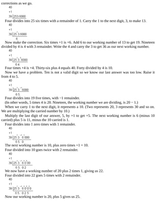 corrections	as	we	go.
Four	divides	into	25	six	times	with	a	remainder	of	1.	Carry	the	1	to	the	next	digit,	3,	to	make	13.
Now	make	the	correction.	Six	times	+1	is	+6.	Add	6	to	our	working	number	of	13	to	get	19.	Nineteen
divided	by	4	is	4	with	3	remainder.	Write	the	4	and	carry	the	3	to	get	36	as	our	next	working	number.
Four	times	+4	is	+4.	Thirty-six	plus	4	equals	40.	Forty	divided	by	4	is	10.
Now	we	have	a	problem.	Ten	is	not	a	valid	digit	so	we	know	our	last	answer	was	too	low.	Raise	it
from	4	to	5.
Four	divides	into	19	five	times,	with	−1	remainder.
(In	other	words,	5	times	4	is	20.	Nineteen,	the	working	number	we	are	dividing,	is	20	−	1.)
When	we	carry	1	to	the	next	digit,	it	represents	a	10.	(Two	represents	20,	3	represents	30	and	so	on.
We	are	multiplying	the	carried	number	by	10.)
Multiply	the	last	digit	of	our	answer,	5,	by	+1	to	get	+5.	The	next	working	number	is	6	(minus	10
carried)	plus	5	is	11,	minus	the	10	carried	is	1.
Four	divides	into	1	zero	times	with	1	remainder.
The	next	working	number	is	10,	plus	zero	times	+1	=	10.
Four	divided	into	10	goes	twice	with	2	remainder.
We	now	have	a	working	number	of	20	plus	2	times	1,	giving	us	22.
Four	divided	into	22	goes	5	times	with	2	remainder.
Now	our	working	number	is	20,	plus	5	gives	us	25.
 