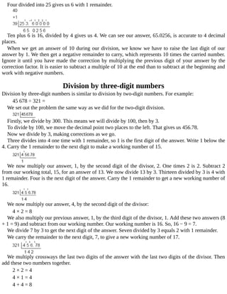 Four	divided	into	25	gives	us	6	with	1	remainder.
Ten	plus	6	is	16,	divided	by	4	gives	us	4.	We	can	see	our	answer,	65.0256,	is	accurate	to	4	decimal
places.
When	we	get	an	answer	of	10	during	our	division,	we	know	we	have	to	raise	the	last	digit	of	our
answer	by	1.	We	then	get	a	negative	remainder	to	carry,	which	represents	10	times	the	carried	number.
Ignore	it	until	you	have	made	the	correction	by	multiplying	the	previous	digit	of	your	answer	by	the
correction	factor.	It	is	easier	to	subtract	a	multiple	of	10	at	the	end	than	to	subtract	at	the	beginning	and
work	with	negative	numbers.
Division	by	three-digit	numbers
Division	by	three-digit	numbers	is	similar	to	division	by	two-digit	numbers.	For	example:
45	678	÷	321	=
We	set	out	the	problem	the	same	way	as	we	did	for	the	two-digit	division.
Firstly,	we	divide	by	300.	This	means	we	will	divide	by	100,	then	by	3.
To	divide	by	100,	we	move	the	decimal	point	two	places	to	the	left.	That	gives	us	456.78.
Now	we	divide	by	3,	making	corrections	as	we	go.
Three	divides	into	4	one	time	with	1	remainder,	so	1	is	the	first	digit	of	the	answer.	Write	1	below	the
4.	Carry	the	1	remainder	to	the	next	digit	to	make	a	working	number	of	15.
We	now	multiply	our	answer,	1,	by	the	second	digit	of	the	divisor,	2.	One	times	2	is	2.	Subtract	2
from	our	working	total,	15,	for	an	answer	of	13.	We	now	divide	13	by	3.	Thirteen	divided	by	3	is	4	with
1	remainder.	Four	is	the	next	digit	of	the	answer.	Carry	the	1	remainder	to	get	a	new	working	number	of
16.
We	now	multiply	our	answer,	4,	by	the	second	digit	of	the	divisor:
4	×	2	=	8
We	also	multiply	our	previous	answer,	1,	by	the	third	digit	of	the	divisor,	1.	Add	these	two	answers	(8
+	1	=	9)	and	subtract	from	our	working	number.	Our	working	number	is	16.	So,	16	−	9	=	7.
We	divide	7	by	3	to	get	the	next	digit	of	the	answer.	Seven	divided	by	3	equals	2	with	1	remainder.
We	carry	the	remainder	to	the	next	digit,	7,	to	give	a	new	working	number	of	17.
We	multiply	crossways	the	last	two	digits	of	the	answer	with	the	last	two	digits	of	the	divisor.	Then
add	these	two	numbers	together.
2	×	2	=	4
4	×	1	=	4
4	+	4	=	8
 