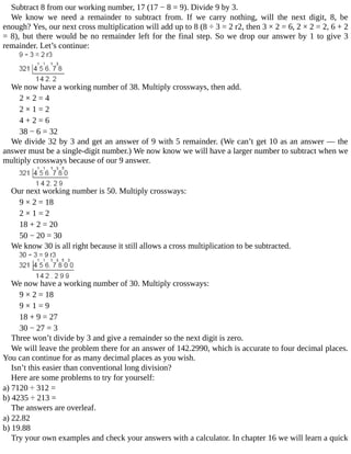 Subtract	8	from	our	working	number,	17	(17	−	8	=	9).	Divide	9	by	3.
We	 know	 we	 need	 a	 remainder	 to	 subtract	 from.	 If	 we	 carry	 nothing,	 will	 the	 next	 digit,	 8,	 be
enough?	Yes,	our	next	cross	multiplication	will	add	up	to	8	(8	÷	3	=	2	r2,	then	3	×	2	=	6,	2	×	2	=	2,	6	+	2
=	8),	but	there	would	be	no	remainder	left	for	the	final	step.	So	we	drop	our	answer	by	1	to	give	3
remainder.	Let’s	continue:
We	now	have	a	working	number	of	38.	Multiply	crossways,	then	add.
2	×	2	=	4
2	×	1	=	2
4	+	2	=	6
38	−	6	=	32
We	divide	32	by	3	and	get	an	answer	of	9	with	5	remainder.	(We	can’t	get	10	as	an	answer	—	the
answer	must	be	a	single-digit	number.)	We	now	know	we	will	have	a	larger	number	to	subtract	when	we
multiply	crossways	because	of	our	9	answer.
Our	next	working	number	is	50.	Multiply	crossways:
9	×	2	=	18
2	×	1	=	2
18	+	2	=	20
50	−	20	=	30
We	know	30	is	all	right	because	it	still	allows	a	cross	multiplication	to	be	subtracted.
We	now	have	a	working	number	of	30.	Multiply	crossways:
9	×	2	=	18
9	×	1	=	9
18	+	9	=	27
30	−	27	=	3
Three	won’t	divide	by	3	and	give	a	remainder	so	the	next	digit	is	zero.
We	will	leave	the	problem	there	for	an	answer	of	142.2990,	which	is	accurate	to	four	decimal	places.
You	can	continue	for	as	many	decimal	places	as	you	wish.
Isn’t	this	easier	than	conventional	long	division?
Here	are	some	problems	to	try	for	yourself:
a)	7120	÷	312	=
b)	4235	÷	213	=
The	answers	are	overleaf.
a)	22.82
b)	19.88
Try	your	own	examples	and	check	your	answers	with	a	calculator.	In	chapter	16	we	will	learn	a	quick
 