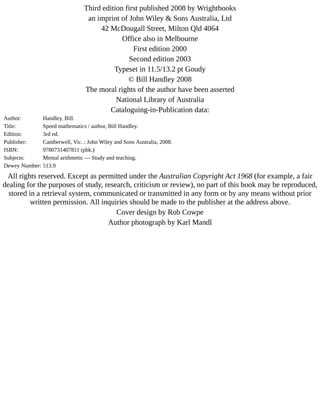 Third	edition	first	published	2008	by	Wrightbooks
an	imprint	of	John	Wiley	&	Sons	Australia,	Ltd
42	McDougall	Street,	Milton	Qld	4064
Office	also	in	Melbourne
First	edition	2000
Second	edition	2003
Typeset	in	11.5/13.2	pt	Goudy
©	Bill	Handley	2008
The	moral	rights	of	the	author	have	been	asserted
National	Library	of	Australia
Cataloguing-in-Publication	data:
Author: Handley,	Bill.
Title: Speed	mathematics	/	author,	Bill	Handley.
Edition: 3rd	ed.
Publisher: Camberwell,	Vic.	:	John	Wiley	and	Sons	Australia,	2008.
ISBN: 9780731407811	(pbk.)
Subjects: Mental	arithmetic	—	Study	and	teaching.
Dewey	Number: 513.9
All	rights	reserved.	Except	as	permitted	under	the	Australian	Copyright	Act	1968	(for	example,	a	fair
dealing	for	the	purposes	of	study,	research,	criticism	or	review),	no	part	of	this	book	may	be	reproduced,
stored	in	a	retrieval	system,	communicated	or	transmitted	in	any	form	or	by	any	means	without	prior
written	permission.	All	inquiries	should	be	made	to	the	publisher	at	the	address	above.
Cover	design	by	Rob	Cowpe
Author	photograph	by	Karl	Mandl
 