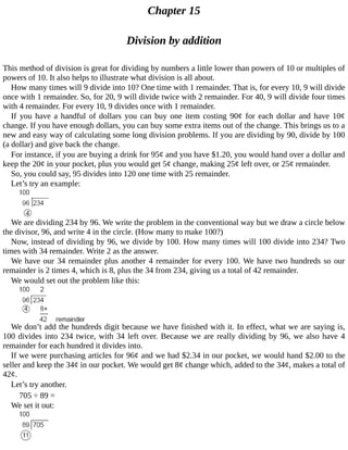 Chapter	15
Division	by	addition
This	method	of	division	is	great	for	dividing	by	numbers	a	little	lower	than	powers	of	10	or	multiples	of
powers	of	10.	It	also	helps	to	illustrate	what	division	is	all	about.
How	many	times	will	9	divide	into	10?	One	time	with	1	remainder.	That	is,	for	every	10,	9	will	divide
once	with	1	remainder.	So,	for	20,	9	will	divide	twice	with	2	remainder.	For	40,	9	will	divide	four	times
with	4	remainder.	For	every	10,	9	divides	once	with	1	remainder.
If	you	have	a	handful	of	dollars	you	can	buy	one	item	costing	90¢	for	each	dollar	and	have	10¢
change.	If	you	have	enough	dollars,	you	can	buy	some	extra	items	out	of	the	change.	This	brings	us	to	a
new	and	easy	way	of	calculating	some	long	division	problems.	If	you	are	dividing	by	90,	divide	by	100
(a	dollar)	and	give	back	the	change.
For	instance,	if	you	are	buying	a	drink	for	95¢	and	you	have	$1.20,	you	would	hand	over	a	dollar	and
keep	the	20¢	in	your	pocket,	plus	you	would	get	5¢	change,	making	25¢	left	over,	or	25¢	remainder.
So,	you	could	say,	95	divides	into	120	one	time	with	25	remainder.
Let’s	try	an	example:
We	are	dividing	234	by	96.	We	write	the	problem	in	the	conventional	way	but	we	draw	a	circle	below
the	divisor,	96,	and	write	4	in	the	circle.	(How	many	to	make	100?)
Now,	instead	of	dividing	by	96,	we	divide	by	100.	How	many	times	will	100	divide	into	234?	Two
times	with	34	remainder.	Write	2	as	the	answer.
We	have	our	34	remainder	plus	another	4	remainder	for	every	100.	We	have	two	hundreds	so	our
remainder	is	2	times	4,	which	is	8,	plus	the	34	from	234,	giving	us	a	total	of	42	remainder.
We	would	set	out	the	problem	like	this:
We	don’t	add	the	hundreds	digit	because	we	have	finished	with	it.	In	effect,	what	we	are	saying	is,
100	divides	into	234	twice,	with	34	left	over.	Because	we	are	really	dividing	by	96,	we	also	have	4
remainder	for	each	hundred	it	divides	into.
If	we	were	purchasing	articles	for	96¢	and	we	had	$2.34	in	our	pocket,	we	would	hand	$2.00	to	the
seller	and	keep	the	34¢	in	our	pocket.	We	would	get	8¢	change	which,	added	to	the	34¢,	makes	a	total	of
42¢.
Let’s	try	another.
705	÷	89	=
We	set	it	out:
 