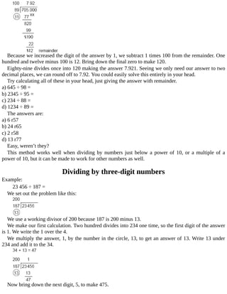 Because	we	increased	the	digit	of	the	answer	by	1,	we	subtract	1	times	100	from	the	remainder.	One
hundred	and	twelve	minus	100	is	12.	Bring	down	the	final	zero	to	make	120.
Eighty-nine	divides	once	into	120	making	the	answer	7.921.	Seeing	we	only	need	our	answer	to	two
decimal	places,	we	can	round	off	to	7.92.	You	could	easily	solve	this	entirely	in	your	head.
Try	calculating	all	of	these	in	your	head,	just	giving	the	answer	with	remainder.
a)	645	÷	98	=
b)	2345	÷	95	=
c)	234	÷	88	=
d)	1234	÷	89	=
The	answers	are:
a)	6	r57
b)	24	r65
c)	2	r58
d)	13	r77
Easy,	weren’t	they?
This	method	works	well	when	dividing	by	numbers	just	below	a	power	of	10,	or	a	multiple	of	a
power	of	10,	but	it	can	be	made	to	work	for	other	numbers	as	well.
Dividing	by	three-digit	numbers
Example:
23	456	÷	187	=
We	set	out	the	problem	like	this:
We	use	a	working	divisor	of	200	because	187	is	200	minus	13.
We	make	our	first	calculation.	Two	hundred	divides	into	234	one	time,	so	the	first	digit	of	the	answer
is	1.	We	write	the	1	over	the	4.
We	multiply	the	answer,	1,	by	the	number	in	the	circle,	13,	to	get	an	answer	of	13.	Write	13	under
234	and	add	it	to	the	34.
Now	bring	down	the	next	digit,	5,	to	make	475.
 