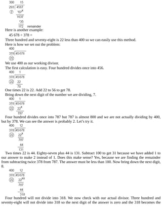 Here	is	another	example:
45	678	÷	378	=
Three	hundred	and	seventy-eight	is	22	less	than	400	so	we	can	easily	use	this	method.
Here	is	how	we	set	out	the	problem:
We	use	400	as	our	working	divisor.
The	first	calculation	is	easy.	Four	hundred	divides	once	into	456.
One	times	22	is	22.	Add	22	to	56	to	get	78.
Bring	down	the	next	digit	of	the	number	we	are	dividing,	7.
Four	hundred	divides	once	into	787	but	787	is	almost	800	and	we	are	not	actually	dividing	by	400,
but	by	378.	We	can	see	the	answer	is	probably	2.	Let’s	try	it.
Two	times	22	is	44.	Eighty-seven	plus	44	is	131.	Subtract	100	to	get	31	because	we	have	added	1	to
our	answer	to	make	2	instead	of	1.	Does	this	make	sense?	Yes,	because	we	are	finding	the	remainder
from	subtracting	twice	378	from	787.	The	answer	must	be	less	than	100.	Now	bring	down	the	next	digit,
8.
Four	hundred	will	not	divide	into	318.	We	now	check	with	our	actual	divisor.	Three	hundred	and
seventy-eight	will	not	divide	into	318	so	the	next	digit	of	the	answer	is	zero	and	the	318	becomes	the
 
