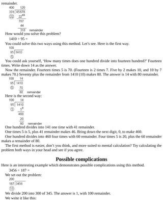 remainder.
How	would	you	solve	this	problem?
1410	÷	95	=
You	could	solve	this	two	ways	using	this	method.	Let’s	see.	Here	is	the	first	way.
You	could	ask	yourself,	‘How	many	times	does	one	hundred	divide	into	fourteen	hundred?’	Fourteen
times.	Write	down	14	as	the	answer.
Now	the	remainder.	Fourteen	times	5	is	70.	(Fourteen	is	2	times	7.	Five	by	2	makes	10,	and	10	by	7
makes	70.)	Seventy	plus	the	remainder	from	1410	(10)	makes	80.	The	answer	is	14	with	80	remainder.
Here	is	the	second	way:
One	hundred	divides	into	141	one	time	with	41	remainder.
One	times	5	is	5,	plus	41	remainder	makes	46.	Bring	down	the	next	digit,	0,	to	make	460.
One	hundred	divides	into	460	four	times	with	60	remainder.	Four	times	5	is	20,	plus	the	60	remainder
makes	a	remainder	of	80.
The	first	method	is	easier,	don’t	you	think,	and	more	suited	to	mental	calculation?	Try	calculating	the
problem	both	ways	in	your	head	and	see	if	you	agree.
Possible	complications
Here	is	an	interesting	example	which	demonstrates	possible	complications	using	this	method.
3456	÷	187	=
We	set	out	the	problem:
We	divide	200	into	300	of	345.	The	answer	is	1,	with	100	remainder.
We	write	it	like	this:
 