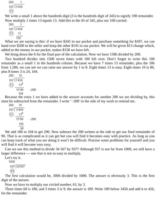 We	write	a	small	1	above	the	hundreds	digit	(3	is	the	hundreds	digit	of	345)	to	signify	100	remainder.
Now	multiply	1	times	13	equals	13.	Add	this	to	the	45	of	345,	plus	our	100	carried.
What	we	are	saying	is	this:	if	we	have	$345	in	our	pocket	and	purchase	something	for	$187,	we	can
hand	over	$200	to	the	seller	and	keep	the	other	$145	in	our	pocket.	We	will	be	given	$13	change	which,
added	to	the	money	in	our	pocket,	makes	$158	we	have	left.
We	bring	down	the	6	for	the	final	part	of	the	calculation.	Now	we	have	1586	divided	by	200.
Two	 hundred	 divides	 into	 1500	 seven	 times	 with	 100	 left	 over.	 Don’t	 forget	 to	 write	 this	 100
remainder	as	a	small	1	in	the	hundreds	column.	Because	we	have	7	times	13	remainder,	plus	the	186
from	1,586,	we	can	see	we	can	raise	our	answer	by	1	to	8.	Eight	times	13	is	easy.	Eight	times	10	is	80,
plus	8	times	3	is	24,	104.
Because	the	extra	1	we	have	added	to	the	answer	accounts	for	another	200	we	are	dividing	by,	this
must	be	subtracted	from	the	remainder.	I	write	‘−200’	to	the	side	of	my	work	to	remind	me.
We	add	186	to	104	to	get	290.	Now	subtract	the	200	written	at	the	side	to	get	our	final	remainder	of
90.	That	is	as	complicated	as	it	can	get	but	you	will	find	it	becomes	easy	with	practice.	As	long	as	you
can	keep	track	of	what	you	are	doing	it	won’t	be	difficult.	Practise	some	problems	for	yourself	and	you
will	find	it	will	become	very	easy.
Can	we	use	this	method	to	divide	34	567	by	937?	Although	937	is	not	far	from	1000,	we	still	have	a
larger	difference	—	one	that	is	not	so	easy	to	multiply.
Let’s	try	it.
The	first	calculation	would	be,	3000	divided	by	1000.	The	answer	is	obviously	3.	This	is	the	first
digit	of	the	answer.
Now	we	have	to	multiply	our	circled	number,	63,	by	3.
Three	times	60	is	180,	and	3	times	3	is	9;	the	answer	is	189.	Write	189	below	3456	and	add	it	to	456,
for	the	remainder.
 