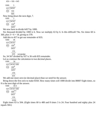Now	bring	down	the	next	digit,	7.
We	now	have	to	divide	6457	by	1000.
Six	thousand	divided	by	1000	is	6.	Now	we	multiply	63	by	6.	Is	this	difficult?	No.	Six	times	60	is
360,	plus	3	×	6	=	18,	giving	us	378.
Add	this	to	457	to	get	our	remainder	of	835.
So,	34	567	divided	by	937	is	36	with	835	remainder.
Let	us	continue	the	calculation	to	two	decimal	places.
We	add	one	more	zero	(or	decimal	place)	than	we	need	for	the	answer.
Bring	down	the	first	zero	to	make	8350.	How	many	times	will	1000	divide	into	8000?	Eight	times,	so
8	is	the	next	digit	of	the	answer.
Eight	times	63	is	504.	(Eight	times	60	is	480	and	8	times	3	is	24.	Four	hundred	and	eighty	plus	24
equals	504.)
 