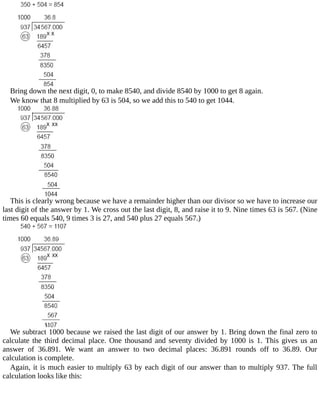 Bring	down	the	next	digit,	0,	to	make	8540,	and	divide	8540	by	1000	to	get	8	again.
We	know	that	8	multiplied	by	63	is	504,	so	we	add	this	to	540	to	get	1044.
This	is	clearly	wrong	because	we	have	a	remainder	higher	than	our	divisor	so	we	have	to	increase	our
last	digit	of	the	answer	by	1.	We	cross	out	the	last	digit,	8,	and	raise	it	to	9.	Nine	times	63	is	567.	(Nine
times	60	equals	540,	9	times	3	is	27,	and	540	plus	27	equals	567.)
We	subtract	1000	because	we	raised	the	last	digit	of	our	answer	by	1.	Bring	down	the	final	zero	to
calculate	the	third	decimal	place.	One	thousand	and	seventy	divided	by	1000	is	1.	This	gives	us	an
answer	 of	 36.891.	 We	 want	 an	 answer	 to	 two	 decimal	 places:	 36.891	 rounds	 off	 to	 36.89.	 Our
calculation	is	complete.
Again,	it	is	much	easier	to	multiply	63	by	each	digit	of	our	answer	than	to	multiply	937.	The	full
calculation	looks	like	this:
 