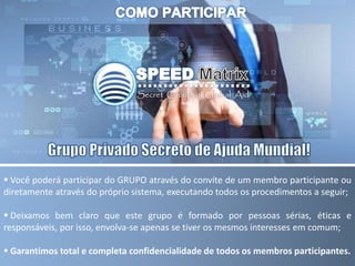  Você poderá participar do GRUPO através do convite de um membro participante ou
diretamente através do próprio sistema, executando todos os procedimentos a seguir;
 Deixamos bem claro que este grupo é formado por pessoas sérias, éticas e
responsáveis, por isso, envolva-se apenas se tiver os mesmos interesses em comum;
 Garantimos total e completa confidencialidade de todos os membros participantes.
 
