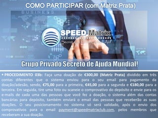  PROCEDIMENTO 03b: Faça uma doação de €300,00 (Matriz Prata) dividido em três
contas diferentes que o sistema enviou para o seu email para pagamento da
doação/adesão, sendo, €75,00 para a primeira, €45,00 para a segunda e €180,00 para a
terceira. Em seguida, tire uma foto ou scaneie o comprovativo do depósito e envie para os
e-mails de cada uma das pessoas que você fez a doação, o sistema além das contas
bancárias para depósito, também enviará o email das pessoas que receberão as suas
doações. O seu posicionamento no sistema só será validado, após o envio dos
comprovativos para o email payment@speedmatrixclub.com, pelos membros que
receberam a sua doação.
 