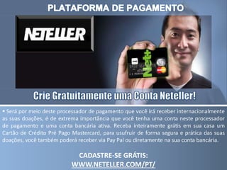  Será por meio deste processador de pagamento que você irá receber internacionalmente
as suas doações, é de extrema importância que você tenha uma conta neste processador
de pagamento e uma conta bancária ativa. Receba inteiramente grátis em sua casa um
Cartão de Crédito Pré Pago Mastercard, para usufruir de forma segura e prática das suas
doações, você também poderá receber via Pay Pal ou diretamente na sua conta bancária.
CADASTRE-SE GRÁTIS:
WWW.NETELLER.COM/PT/
 