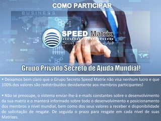  Deixamos bem claro que o Grupo Secreto Speed Matrix não visa nenhum lucro e que
100% dos valores são redistribuídos devidamente aos membros participantes!
 Não se preocupe, o sistema enviar-lhe-à e-mails constantes sobre o desenvolvimento
da sua matriz e o manterá informado sobre todo o desenvolvimento e posicionamento
dos membros a nível mundial, bem como dos seus valores a receber e disponibilidade
de solicitação de resgate. De seguida o prazo para resgate em cada nível de suas
Matrizes.
 