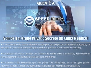  É um conceito de Ajuda Mundial criado por um grupo de milionários Europeus, no
período de crise do Continente para ajudar as pessoas a vencerem a recessão;
 O objetivo foi criar e manter um sistema de renda extra e contínua, desenhado de
forma a garantir a satisfação total dos seus membros;
 O sistema é tão fantástico que não precisa de indicações, por si só gera ganhos
incríveis a todos, somente através dos resultados dos membros participantes.
 