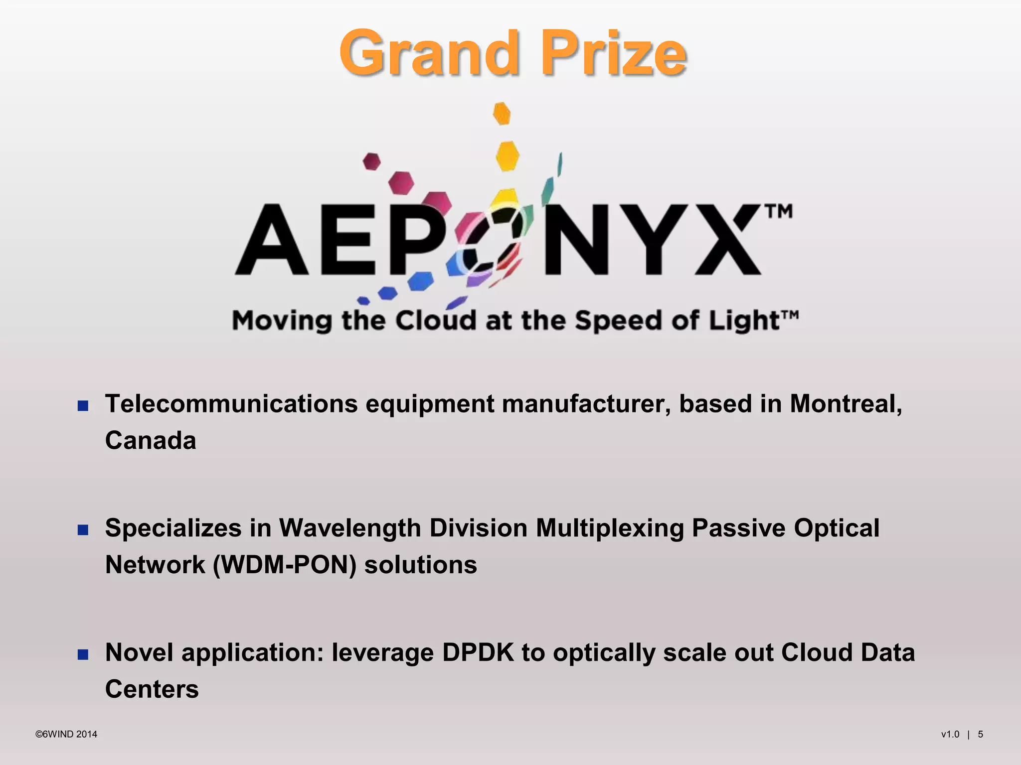 Grand Prize 
 Telecommunications equipment manufacturer, based in Montreal, 
Canada 
 Specializes in Wavelength Division Multiplexing Passive Optical 
Network (WDM-PON) solutions 
 Novel application: leverage DPDK to optically scale out Cloud Data 
Centers 
©6WIND 2014 v1.0 | 5 
 