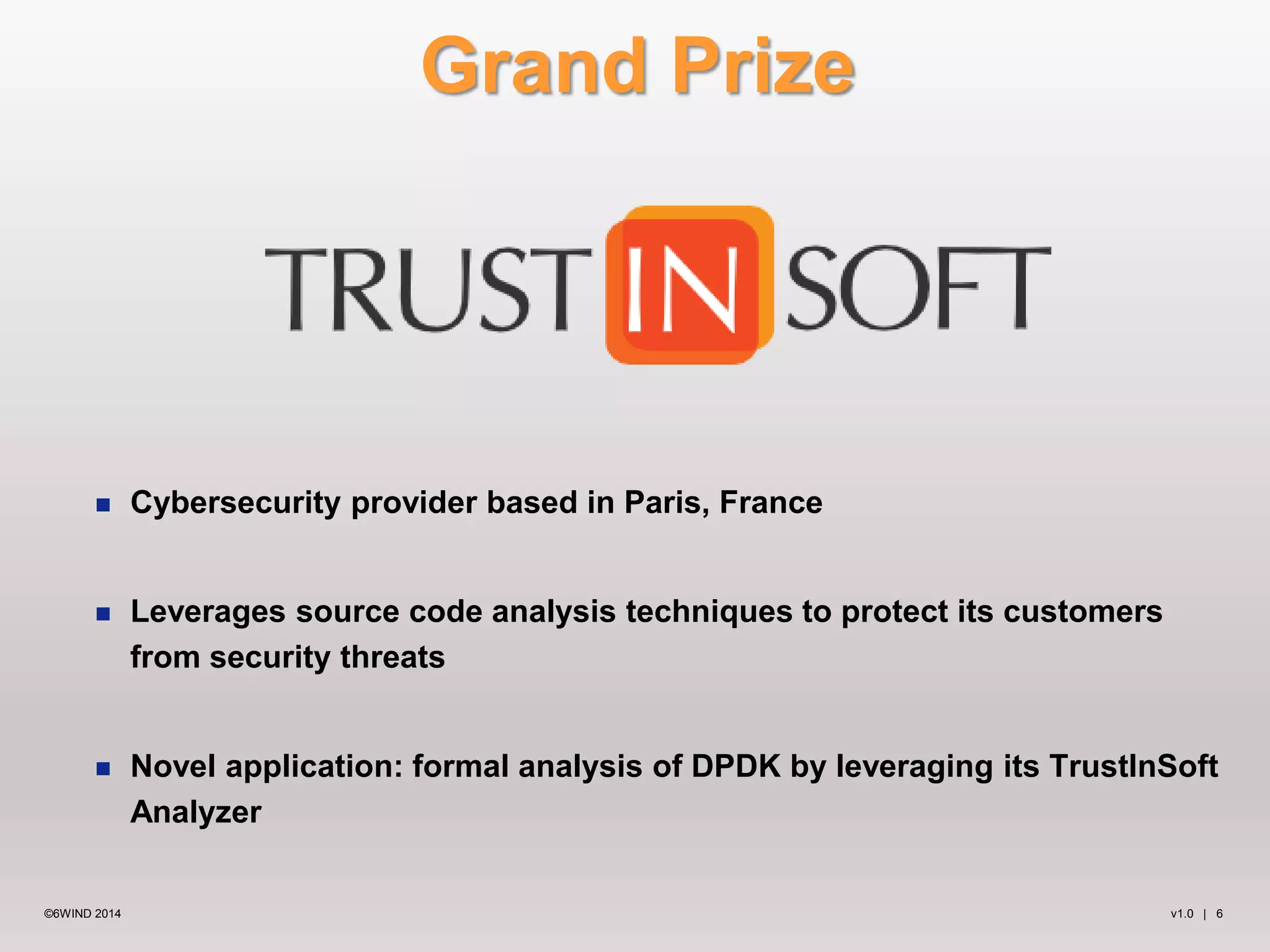 Grand Prize 
 Cybersecurity provider based in Paris, France 
 Leverages source code analysis techniques to protect its customers 
from security threats 
 Novel application: formal analysis of DPDK by leveraging its TrustInSoft 
Analyzer 
©6WIND 2014 v1.0 | 6 
 