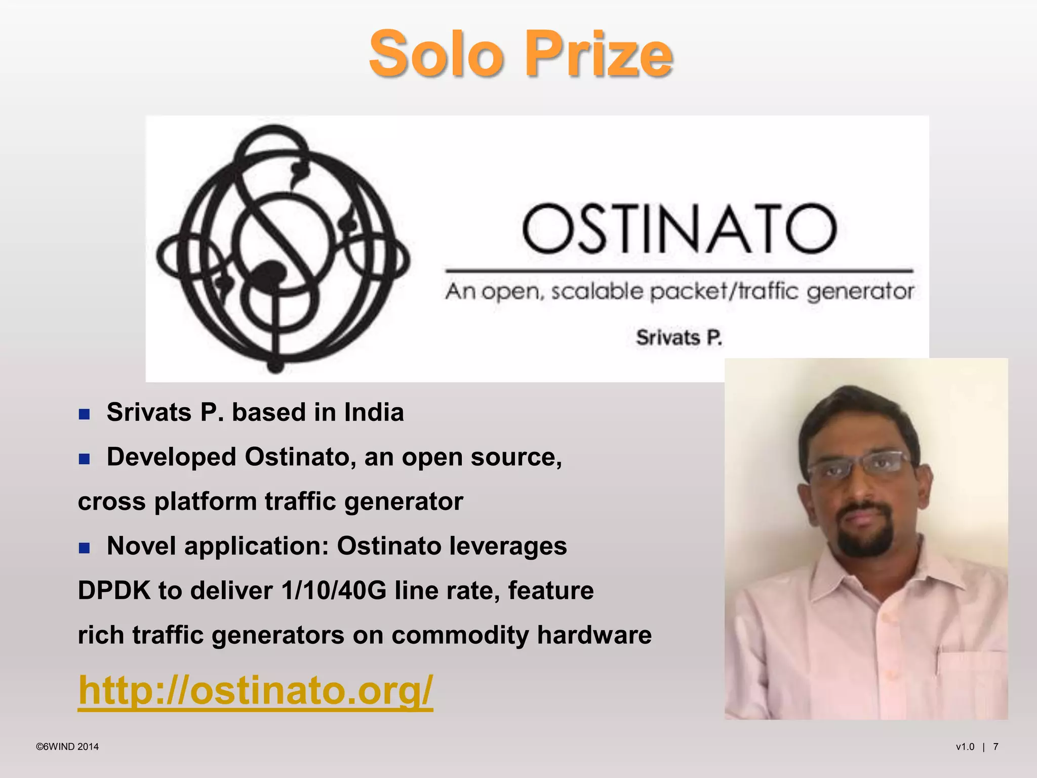 Solo Prize 
 Srivats P. based in India 
 Developed Ostinato, an open source, 
cross platform traffic generator 
 Novel application: Ostinato leverages 
DPDK to deliver 1/10/40G line rate, feature 
rich traffic generators on commodity hardware 
http://ostinato.org/ 
©6WIND 2014 v1.0 | 7 
 