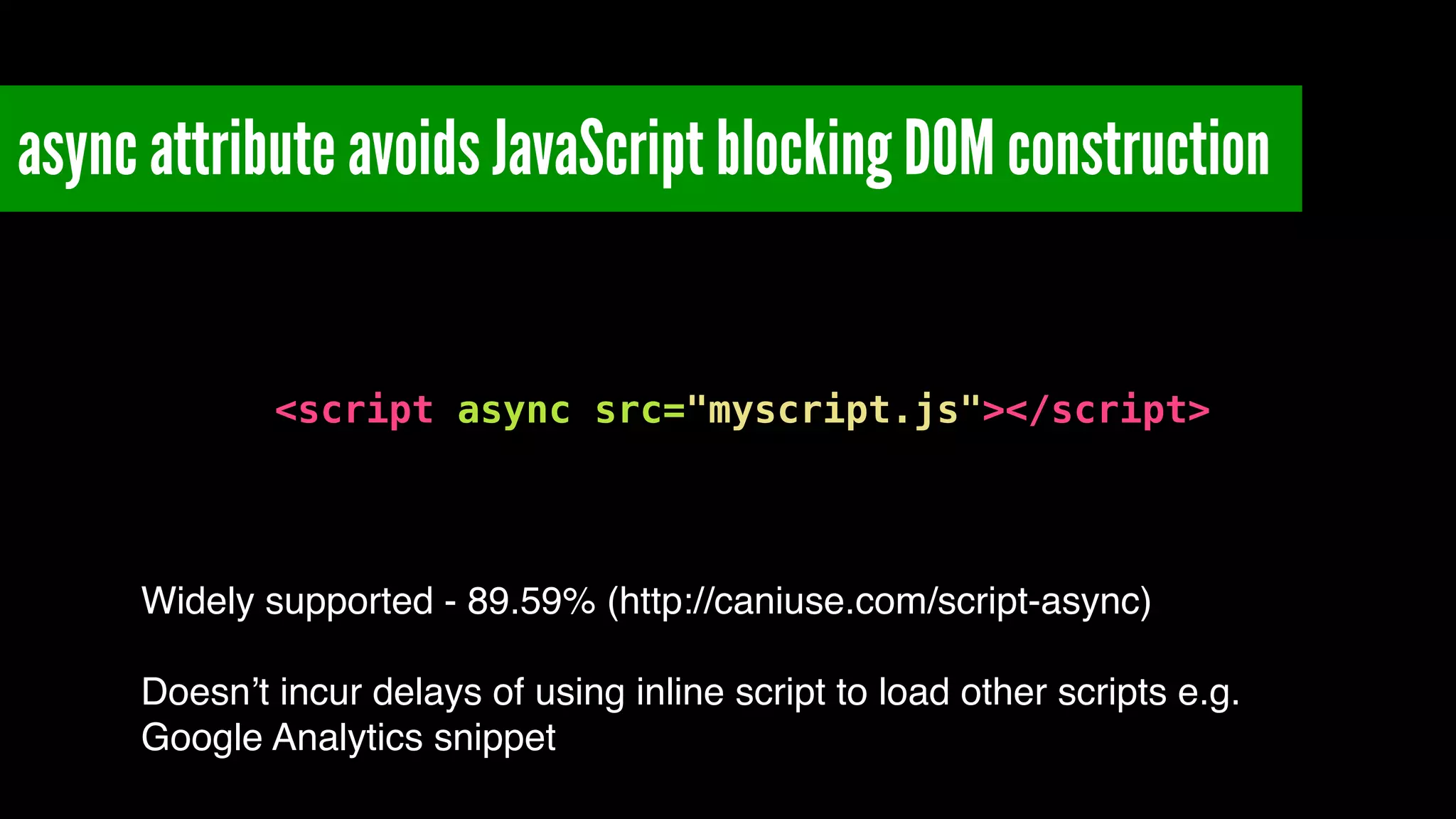 async attribute avoids JavaScript blocking DOM construction
!
<script async src="myscript.js"></script>
Widely supported - 89.59% (http://caniuse.com/script-async)!
!
Doesn’t incur delays of using inline script to load other scripts e.g.
Google Analytics snippet
 