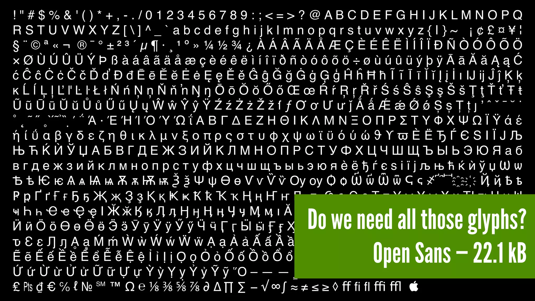! " # $ % & ' ( ) * + , - . / 0 1 2 3 4 5 6 7 8 9 : ; < = > ? @ A B C D E F G H I J K L M N O P Q
R S T U V W X Y Z [  ] ^ _ ` a b c d e f g h i j k l m n o p q r s t u v w x y z { | } ~ ¡ ¢ £ ¤ ¥ ¦
§ ¨ © ª « ¬ ® ¯ ° ± ² ³ ´ µ ¶ · ¸ ¹ º » ¼ ½ ¾ ¿ À Á Â Ã Ä Å Æ Ç È É Ê Ë Ì Í Î Ï Ð Ñ Ò Ó Ô Õ Ö
× Ø Ù Ú Û Ü Ý Þ ß à á â ã ä å æ ç è é ê ë ì í î ï ð ñ ò ó ô õ ö ÷ ø ù ú û ü ý þ ÿ Ā ā Ă ă Ą ą Ć
ć Ĉ ĉ Ċ ċ Č č Ď ď Đ đ Ē ē Ĕ ĕ Ė ė Ę ę Ě ě Ĝ ĝ Ğ ğ Ġ ġ Ģ ģ Ĥ ĥ Ħ ħ Ĩ ĩ Ī ī Ĭ ĭ Į į İ ı Ĳ ĳ Ĵ ĵ Ķ ķ
ĸ Ĺ ĺ Ļ ļ Ľ ľ Ŀ ŀ Ł ł Ń ń Ņ ņ Ň ň ŉ Ŋ ŋ Ō ō Ŏ ŏ Ő ő Œ œ Ŕ ŕ Ŗ ŗ Ř ř Ś ś Ŝ ŝ Ş ş Š š Ţ ţ Ť ť Ŧ ŧ
Ũ ũ Ū ū Ŭ ŭ Ů ů Ű ű Ų ų Ŵ ŵ Ŷ ŷ Ÿ Ź ź Ż ż Ž ž ſ ƒ Ơ ơ Ư ư ǰ Ǻ ǻ Ǽ ǽ Ǿ ǿ Ș ș Ț ț ȷ ʼ ˆ ˇ ˉ ˘ ˙
˚ ˛ ˜ ˝ ˳ ̀ ́ ̃ ̉ ̏ ̣΄ ΅ Ά · Έ Ή Ί Ό Ύ Ώ ΐ Α Β Γ Δ Ε Ζ Η Θ Ι Κ Λ Μ Ν Ξ Ο Π Ρ Σ Τ Υ Φ Χ Ψ Ω Ϊ Ϋ ά έ
ή ί ΰ α β γ δ ε ζ η θ ι κ λ μ ν ξ ο π ρ ς σ τ υ φ χ ψ ω ϊ ϋ ό ύ ώ ϑ ϒ ϖ Ѐ Ё Ђ Ѓ Є Ѕ І Ї Ј Љ
Њ Ћ Ќ Ѝ Ў Џ А Б В Г Д Е Ж З И Й К Л М Н О П Р С Т У Ф Х Ц Ч Ш Щ Ъ Ы Ь Э Ю Я а б
в г д е ж з и й к л м н о п р с т у ф х ц ч ш щ ъ ы ь э ю я ѐ ё ђ ѓ є ѕ і ї ј љ њ ћ ќ ѝ ў џ Ѡ ѡ
Ѣ ѣ Ѥ ѥ Ѧ ѧ Ѩ ѩ Ѫ ѫ Ѭ ѭ Ѯ ѯ Ѱ ѱ Ѳ ѳ Ѵ ѵ Ѷ ѷ Ѹ ѹ Ѻ ѻ Ѽ ѽ Ѿ ѿ Ҁ ҁ ҂ ҃ ҄ ҅ ҆ ҈ ҉ Ҋ ҋ Ҍ ҍ
Ҏ ҏ Ґ ґ Ғ ғ Ҕ ҕ Җ җ Ҙ ҙ Қ қ Ҝ ҝ Ҟ ҟ Ҡ ҡ Ң ң Ҥ ҥ Ҧ ҧ Ҩ ҩ Ҫ ҫ Ҭ ҭ Ү ү Ұ ұ Ҳ ҳ Ҵ ҵ Ҷ ҷ Ҹ
ҹ Һ һ Ҽ ҽ Ҿ ҿ Ӏ Ӂ ӂ Ӄ ӄ Ӆ ӆ Ӈ ӈ Ӊ ӊ Ӌ ӌ Ӎ ӎ ӏ Ӑ ӑ Ӓ ӓ Ӕ ӕ Ӗ ӗ Ә ә Ӛ ӛ Ӝ ӝ Ӟ ӟ Ӡ ӡ Ӣ ӣ
Ӥ ӥ Ӧ ӧ Ө ө Ӫ ӫ Ӭ ӭ Ӯ ӯ Ӱ ӱ Ӳ ӳ Ӵ ӵ Ӷ ӷ Ӹ ӹ Ӻ ӻ Ӽ ӽ Ӿ ӿ Ԁ ԁ Ԃ ԃ Ԅ ԅ Ԇ ԇ Ԉ ԉ Ԋ ԋ Ԍ ԍ Ԏ
ԏ Ԑ ԑ Ԓ ԓ Ḁ ḁ Ḿ ḿ Ẁ ẁ Ẃ ẃ Ẅ ẅ Ạ ạ Ả ả Ấ ấ Ầ ầ Ẩ ẩ Ẫ ẫ Ậ ậ Ắ ắ Ằ ằ Ẳ ẳ Ẵ ẵ Ặ ặ Ẹ ẹ Ẻ ẻ
Ẽ ẽ Ế ế Ề ề Ể ể Ễ ễ Ệ ệ Ỉ ỉ Ị ị Ọ ọ Ỏ ỏ Ố ố Ồ ồ Ổ ổ Ỗ ỗ Ộ ộ Ớ ớ Ờ ờ Ở ở Ỡ ỡ Ợ ợ Ụ ụ Ủ ủ
Ứ ứ Ừ ừ Ử ử Ữ ữ Ự ự Ỳ ỳ Ỵ ỵ Ỷ ỷ Ỹ ỹ Ὅ – — ― ‗ ‘ ’ ‚ ‛ “ ” „ † ‡ • … ‰ ′ ″ ‹ › ‼ ⁄ ⁰ ⁴ ⁵ ⁶ ⁷ ⁸ ⁹ ⁿ ₣
₤ ₧ ₫ € ℅ № ℠ ™ Ω ⅛ ⅜ ⅝ ⅞ ∂ ∆ ∏ ∑ − √ ∞ ∫ ≈ ≠ ≤ ≥ ◊ ff ﬁ ﬂ ffi ffl 
Do we need all those glyphs?
Open Sans — 22.1 kB
 
