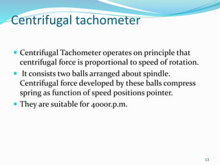 Centrifugal tachometer
 Centrifugal Tachometer operates on principle that
centrifugal force is proportional to speed of rotation.
 It consists two balls arranged about spindle.
Centrifugal force developed by these balls compress
spring as function of speed positions pointer.
 They are suitable for 4000r.p.m.
13
 