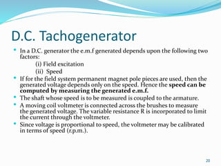 D.C. Tachogenerator
 In a D.C. generator the e.m.f generated depends upon the following two
factors:
(i) Field excitation
(ii) Speed
 If for the field system permanent magnet pole pieces are used, then the
generated voltage depends only on the speed. Hence the speed can be
computed by measuring the generated e.m.f.
 The shaft whose speed is to be measured is coupled to the armature.
 A moving coil voltmeter is connected across the brushes to measure
the generated voltage. The variable resistance R is incorporated to limit
the current through the voltmeter.
 Since voltage is proportional to speed, the voltmeter may be calibrated
in terms of speed (r.p.m.).
20
 