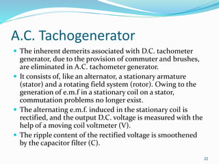 A.C. Tachogenerator
 The inherent demerits associated with D.C. tachometer
generator, due to the provision of commuter and brushes,
are eliminated in A.C. tachometer generator.
 It consists of, like an alternator, a stationary armature
(stator) and a rotating field system (rotor). Owing to the
generation of e.m.f in a stationary coil on a stator,
commutation problems no longer exist.
 The alternating e.m.f. induced in the stationary coil is
rectified, and the output D.C. voltage is measured with the
help of a moving coil voltmeter (V).
 The ripple content of the rectified voltage is smoothened
by the capacitor filter (C).
22
 