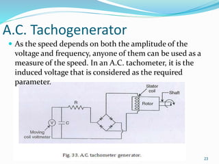 A.C. Tachogenerator
23
 As the speed depends on both the amplitude of the
voltage and frequency, anyone of them can be used as a
measure of the speed. In an A.C. tachometer, it is the
induced voltage that is considered as the required
parameter.
 