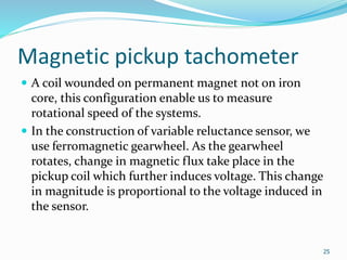 Magnetic pickup tachometer
 A coil wounded on permanent magnet not on iron
core, this configuration enable us to measure
rotational speed of the systems.
 In the construction of variable reluctance sensor, we
use ferromagnetic gearwheel. As the gearwheel
rotates, change in magnetic flux take place in the
pickup coil which further induces voltage. This change
in magnitude is proportional to the voltage induced in
the sensor.
25
 