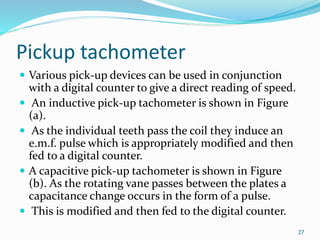 Pickup tachometer
 Various pick-up devices can be used in conjunction
with a digital counter to give a direct reading of speed.
 An inductive pick-up tachometer is shown in Figure
(a).
 As the individual teeth pass the coil they induce an
e.m.f. pulse which is appropriately modified and then
fed to a digital counter.
 A capacitive pick-up tachometer is shown in Figure
(b). As the rotating vane passes between the plates a
capacitance change occurs in the form of a pulse.
 This is modified and then fed to the digital counter.
27
 