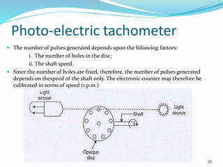 Photo-electric tachometer
30
 The number of pulses generated depends upon the foliowing factors:
i. The number of holes in the disc;
ii. The shaft speed.
 Since the number of holes are fixed, therefore, the number of pulses generated
depends on thespeed of the shaft only. The electronic counter may therefore be
calibrated in terms of speed (r.p.m.)
 