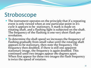 Stroboscope
 The instrument operates on the principle that if a repeating
event is only viewed when at one particular point in it’s
cycle it appears to be stationary. A mark is made on
rotating shaft, and a flashing light is subjected on the shaft.
The frequency of the flashing is one very short flash per
revolution.
 To determine the shaft speed we increases the frequency of
flashing gradually from small value until the rotating shaft
appears to be stationary, then note the frequency. The
frequency then doubled, if there is still one apparent
stationary image, the frequency is again doubled. This
continued until two images appear 180 degrees apart.
When first appear for these two images the flash frequency
is twice the speed of rotation.
32
 