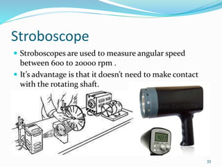 Stroboscope
 Stroboscopes are used to measure angular speed
between 600 to 20000 rpm .
 It’s advantage is that it doesn’t need to make contact
with the rotating shaft.
33
 