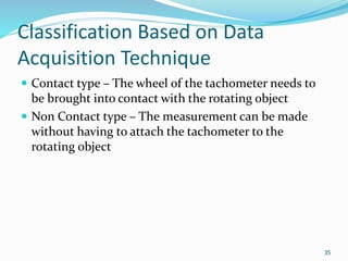 Classification Based on Data
Acquisition Technique
 Contact type – The wheel of the tachometer needs to
be brought into contact with the rotating object
 Non Contact type – The measurement can be made
without having to attach the tachometer to the
rotating object
35
 
