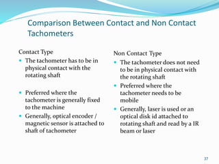Comparison Between Contact and Non Contact
Tachometers
Contact Type
 The tachometer has to be in
physical contact with the
rotating shaft
 Preferred where the
tachometer is generally fixed
to the machine
 Generally, optical encoder /
magnetic sensor is attached to
shaft of tachometer
Non Contact Type
 The tachometer does not need
to be in physical contact with
the rotating shaft
 Preferred where the
tachometer needs to be
mobile
 Generally, laser is used or an
optical disk id attached to
rotating shaft and read by a IR
beam or laser
37
 