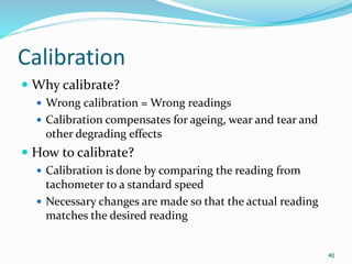 Calibration
 Why calibrate?
 Wrong calibration = Wrong readings
 Calibration compensates for ageing, wear and tear and
other degrading effects
 How to calibrate?
 Calibration is done by comparing the reading from
tachometer to a standard speed
 Necessary changes are made so that the actual reading
matches the desired reading
40
 