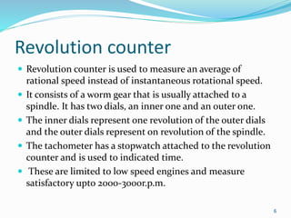 Revolution counter
 Revolution counter is used to measure an average of
rational speed instead of instantaneous rotational speed.
 It consists of a worm gear that is usually attached to a
spindle. It has two dials, an inner one and an outer one.
 The inner dials represent one revolution of the outer dials
and the outer dials represent on revolution of the spindle.
 The tachometer has a stopwatch attached to the revolution
counter and is used to indicated time.
 These are limited to low speed engines and measure
satisfactory upto 2000-3000r.p.m.
6
 