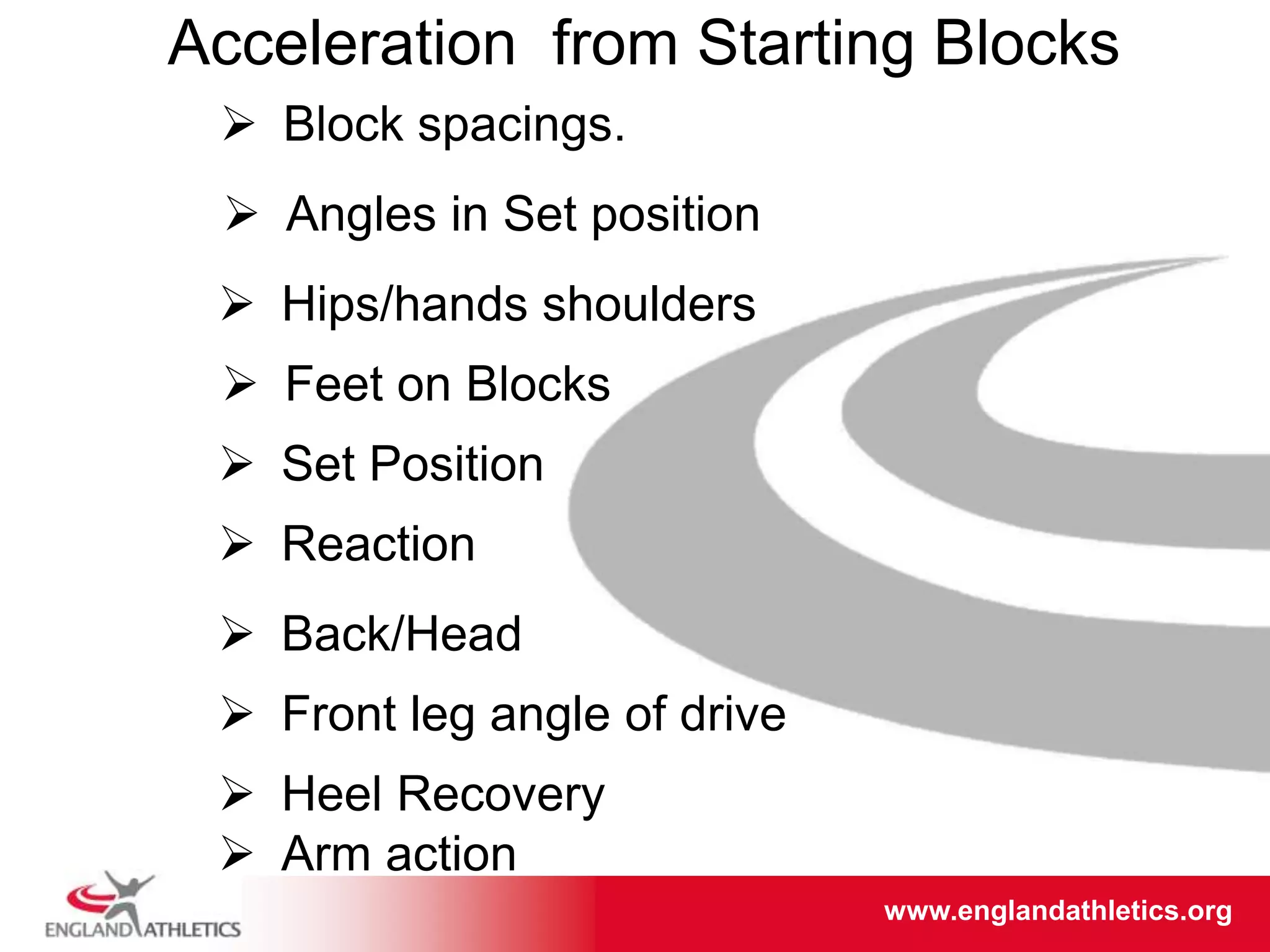 www.englandathletics.org/east
www.englandathletics.org
Block spacings.
Angles in Set position
Hips/hands shoulders
Feet on Blocks
Set Position
Reaction
Acceleration from Starting Blocks
Back/Head
Front leg angle of drive
Heel Recovery
Arm action