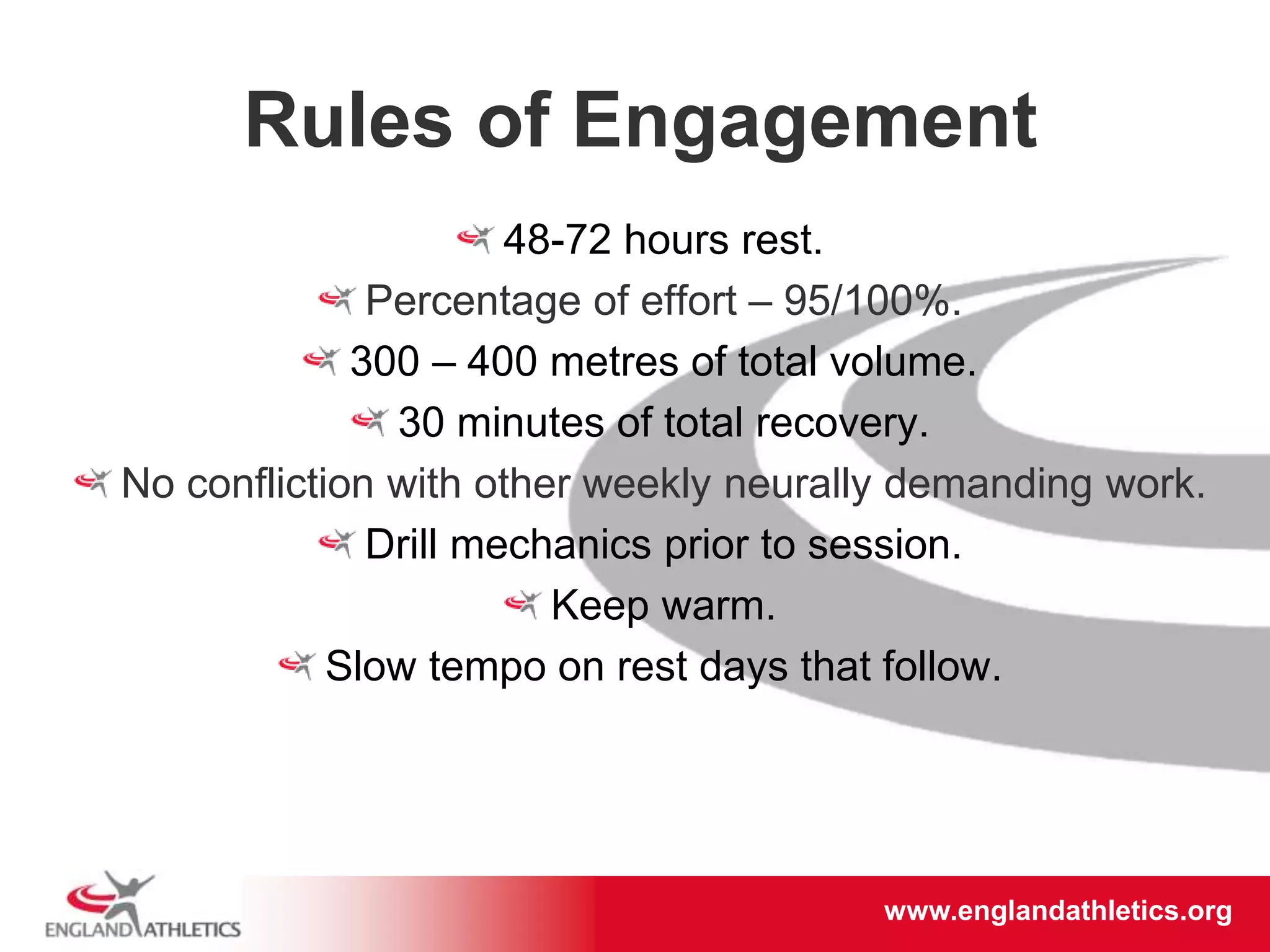 www.englandathletics.org/east
www.englandathletics.org
Rules of Engagement
48-72 hours rest.
Percentage of effort – 95/100%.
300 – 400 metres of total volume.
30 minutes of total recovery.
No confliction with other weekly neurally demanding work.
Drill mechanics prior to session.
Keep warm.
Slow tempo on rest days that follow.
