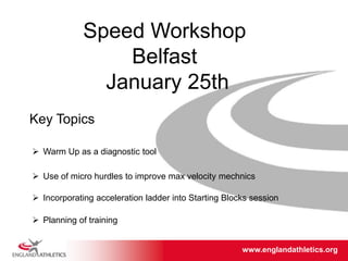 www.englandathletics.org/east
www.englandathletics.org
Speed Workshop
Belfast
January 25th
Key Topics
 Warm Up as a diagnostic tool
 Incorporating acceleration ladder into Starting Blocks session
 Use of micro hurdles to improve max velocity mechnics
 Planning of training
 