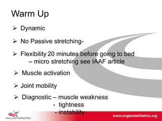 www.englandathletics.org/east
www.englandathletics.org
Warm Up
 Dynamic
 No Passive stretching-
 Muscle activation
 Joint mobility
 Diagnostic – muscle weakness
- tightness
- instability
 Flexibility 20 minutes before going to bed
– micro stretching see IAAF article
 