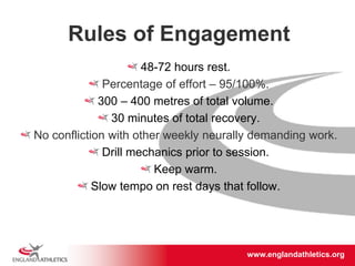 www.englandathletics.org/east
www.englandathletics.org
Rules of Engagement
48-72 hours rest.
Percentage of effort – 95/100%.
300 – 400 metres of total volume.
30 minutes of total recovery.
No confliction with other weekly neurally demanding work.
Drill mechanics prior to session.
Keep warm.
Slow tempo on rest days that follow.
 