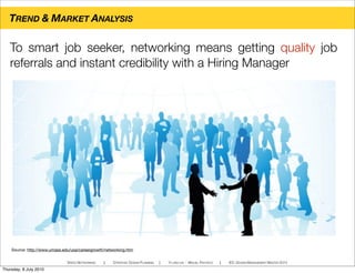 Source: http://www.umass.edu/usa/careergrowth/networking.htm
TREND & MARKET ANALYSIS
SPEED NETWORKING ! STRATEGIC DESIGN PLANNING ! YI-LING LIN - MIGUEL PACHECO ! IED, DESIGN MANAGEMENT MASTER 2010
To smart job seeker, networking means getting quality job
referrals and instant credibility with a Hiring Manager
Thursday, 8 July 2010
 