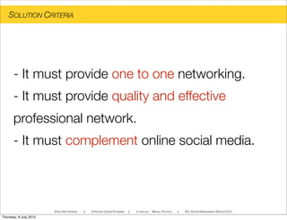 SOLUTION CRITERIA
SPEED NETWORKING ! STRATEGIC DESIGN PLANNING ! YI-LING LIN - MIGUEL PACHECO ! IED, DESIGN MANAGEMENT MASTER 2010
- It must provide one to one networking.
- It must provide quality and effective
professional network.
- It must complement online social media.
Thursday, 8 July 2010
 
