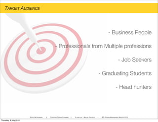 TARGET AUDIENCE
- Business People
- Professionals from Multiple professions
- Job Seekers
- Graduating Students
- Head hunters
SPEED NETWORKING ! STRATEGIC DESIGN PLANNING ! YI-LING LIN - MIGUEL PACHECO ! IED, DESIGN MANAGEMENT MASTER 2010
Thursday, 8 July 2010
 
