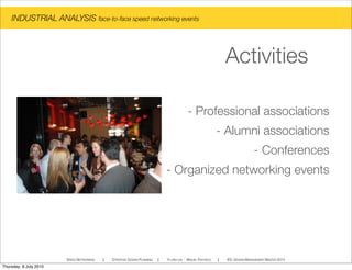 - Professional associations
- Alumni associations
- Conferences
- Organized networking events
INDUSTRIAL ANALYSIS face-to-face speed networking events
SPEED NETWORKING ! STRATEGIC DESIGN PLANNING ! YI-LING LIN - MIGUEL PACHECO ! IED, DESIGN MANAGEMENT MASTER 2010
Activities
Thursday, 8 July 2010
 